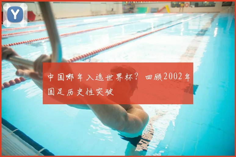 中国哪年入选世界杯?回顾2002年国足历史性突破
