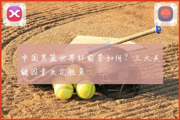 中国男篮世界杯前景如何？三大关键因素决定胜负