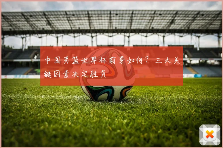 中国男篮世界杯前景如何？三大关键因素决定胜负