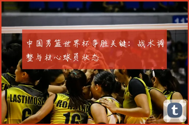 中国男篮世界杯争胜关键：战术调整与核心球员状态