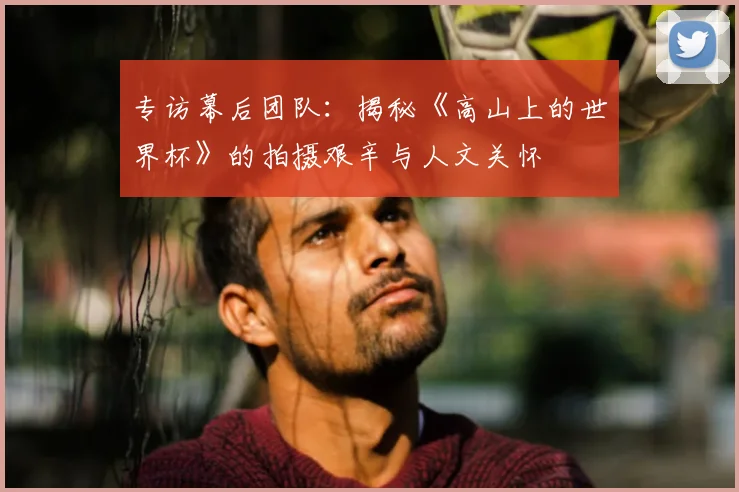 专访幕后团队：揭秘《高山上的世界杯》的拍摄艰辛与人文关怀