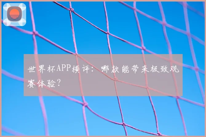 世界杯APP横评:哪款能带来极致观赛体验?