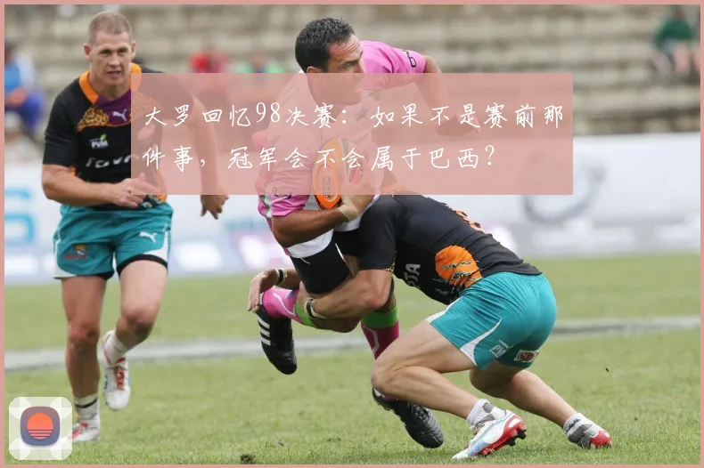大罗回忆98决赛：如果不是赛前那件事，冠军会不会属于巴西？