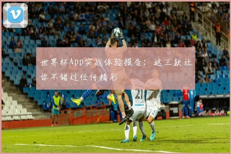 世界杯App实战体验报告:这三款让你不错过任何精彩