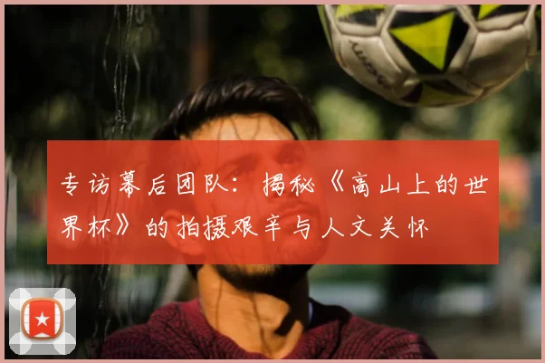 专访幕后团队:揭秘《高山上的世界杯》的拍摄艰辛与人文关怀