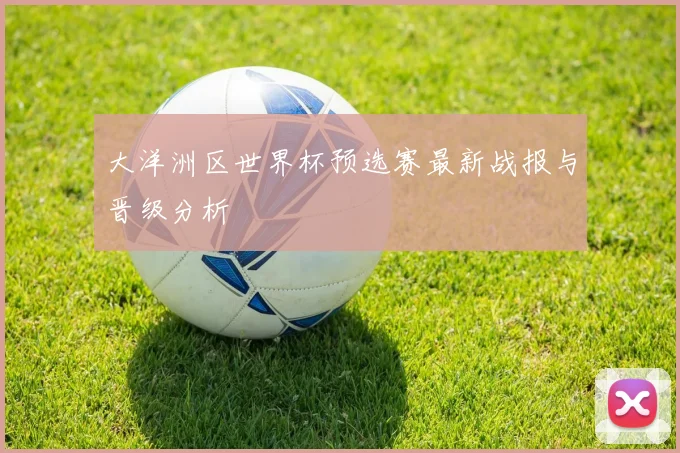 大洋洲区世界杯预选赛最新战报与晋级分析