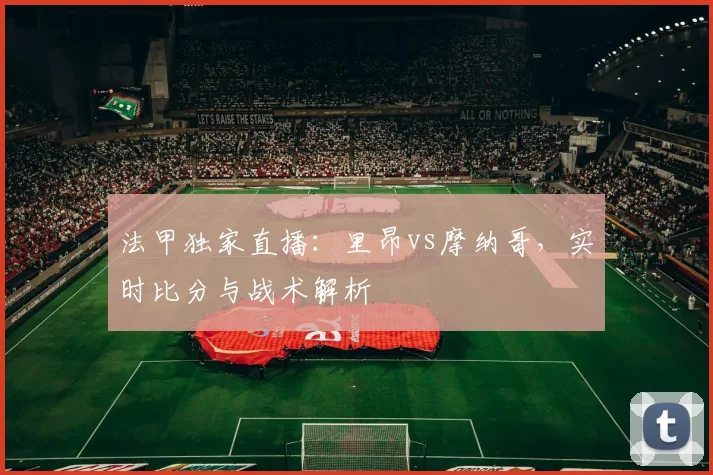 法甲独家直播：里昂vs摩纳哥，实时比分与战术解析