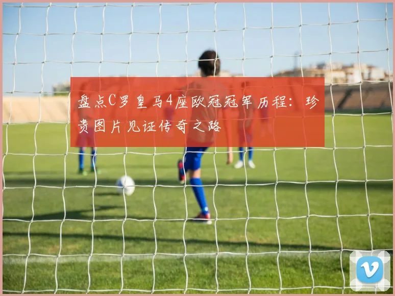 盘点C罗皇马4座欧冠冠军历程：珍贵图片见证传奇之路