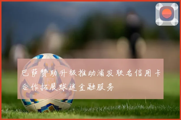 巴萨赞助升级推动浦发联名信用卡合作拓展球迷金融服务