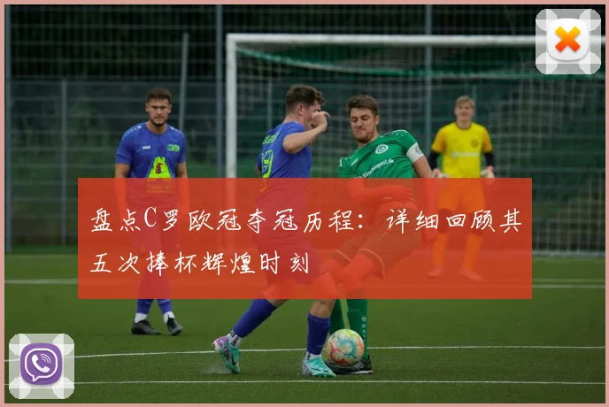 盘点C罗欧冠夺冠历程：详细回顾其五次捧杯辉煌时刻