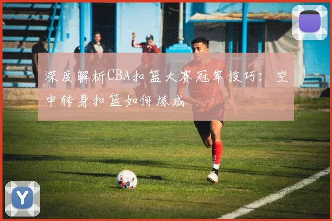 深度解析CBA扣篮大赛冠军技巧：空中转身扣篮如何炼成