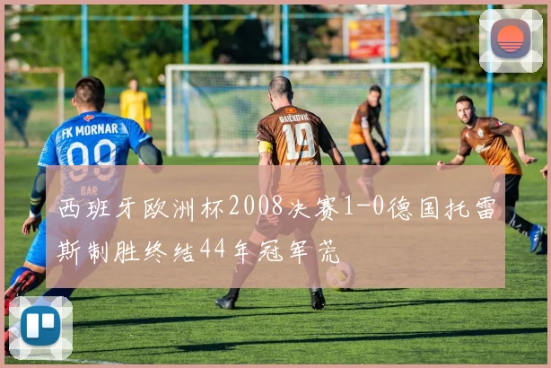 西班牙欧洲杯2008决赛1-0德国托雷斯制胜终结44年冠军荒